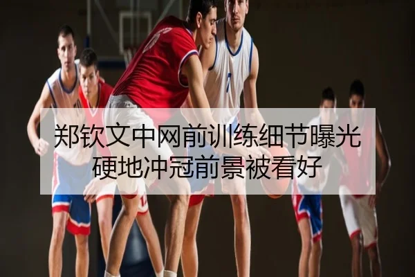 郑钦文中网前训练细节曝光 硬地冲冠前景被看好